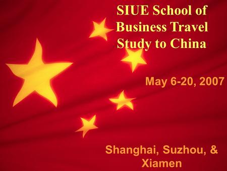 SIUE School of Business Travel Study to China May 6-20, 2007 Shanghai, Suzhou, & Xiamen.
