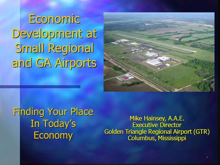 Finding Your Place In Today’s Economy Mike Hainsey, A.A.E. Executive Director Golden Triangle Regional Airport (GTR) Columbus, Mississippi Economic Development.