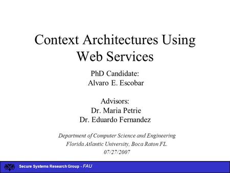 Secure Systems Research Group - FAU Context Architectures Using Web Services PhD Candidate: Alvaro E. Escobar Advisors: Dr. Maria Petrie Dr. Eduardo Fernandez.