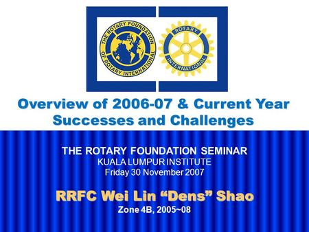 THE ROTARY FOUNDATION SEMINAR KUALA LUMPUR INSTITUTE Friday 30 November 2007 RRFC Wei Lin “Dens” Shao Zone 4B, 2005~08 Overview of 2006-07 & Current Year.