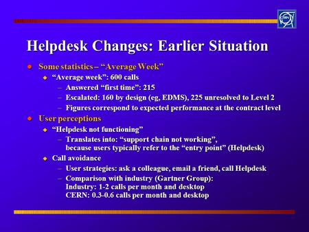 Helpdesk Changes: Earlier Situation l Some statistics – “Average Week” u “Average week”: 600 calls –Answered “first time”: 215 –Escalated: 160 by design.