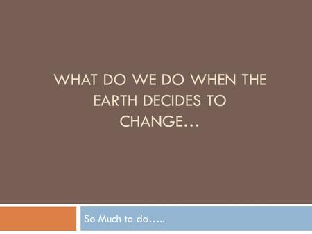 WHAT DO WE DO WHEN THE EARTH DECIDES TO CHANGE… So Much to do…..