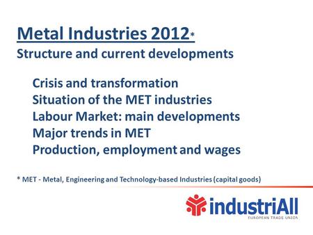 Metal Industries 2012 * Structure and current developments Crisis and transformation Situation of the MET industries Labour Market: main developments Major.
