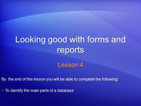 Looking good with forms and reports Lesson 4 By the end of this lesson you will be able to complete the following: To identify the main parts of a database.