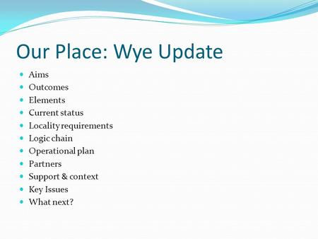 Our Place: Wye Update Aims Outcomes Elements Current status Locality requirements Logic chain Operational plan Partners Support & context Key Issues What.