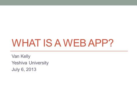 WHAT IS A WEB APP? Van Kelly Yeshiva University July 6, 2013.