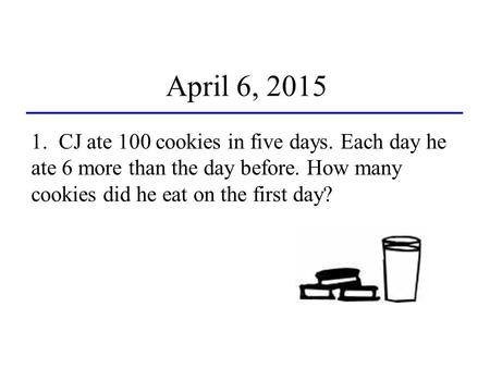 April 6, 2015 1. CJ ate 100 cookies in five days. Each day he ate 6 more than the day before. How many cookies did he eat on the first day?