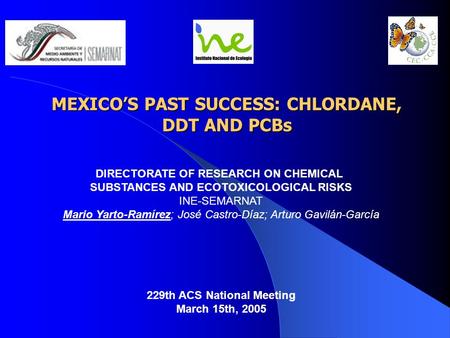 MEXICO’S PAST SUCCESS: CHLORDANE, DDT AND PCBs DIRECTORATE OF RESEARCH ON CHEMICAL SUBSTANCES AND ECOTOXICOLOGICAL RISKS INE-SEMARNAT Mario Yarto-Ramírez;