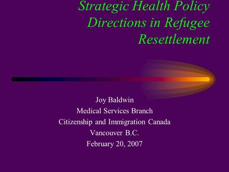 Strategic Health Policy Directions in Refugee Resettlement Joy Baldwin Medical Services Branch Citizenship and Immigration Canada Vancouver B.C. February.