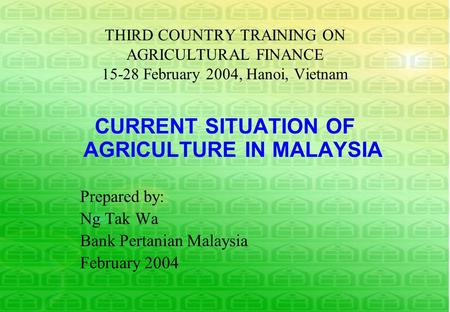 THIRD COUNTRY TRAINING ON AGRICULTURAL FINANCE 15-28 February 2004, Hanoi, Vietnam CURRENT SITUATION OF AGRICULTURE IN MALAYSIA Prepared by: Ng Tak Wa.