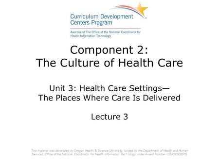 Component 2: The Culture of Health Care Unit 3: Health Care Settings— The Places Where Care Is Delivered Lecture 3 This material was developed by Oregon.