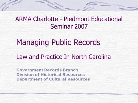 ARMA Charlotte - Piedmont Educational Seminar 2007 Managing Public Records Law and Practice In North Carolina Government Records Branch Division of Historical.
