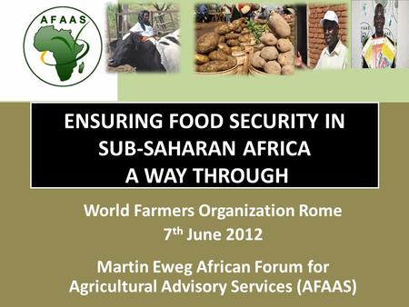 ENSURING FOOD SECURITY IN SUB-SAHARAN AFRICA A WAY THROUGH World Farmers Organization Rome 7 th June 2012 Martin Eweg African Forum for Agricultural Advisory.