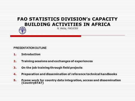 FAO STATISTICS DIVISION’s CAPACITY BUILDING ACTIVITIES IN AFRICA N. Keita, FAO/ESS PRESENTATION OUTLINE 1.Introduction 2.Training sessions and exchanges.