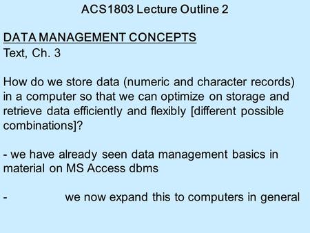 ACS1803 Lecture Outline 2 DATA MANAGEMENT CONCEPTS Text, Ch. 3 How do we store data (numeric and character records) in a computer so that we can optimize.