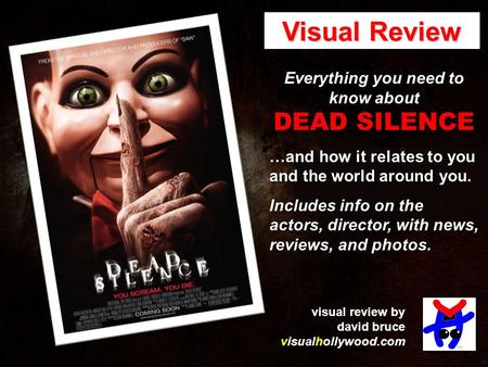 Everything you need to know about DEAD SILENCE …and how it relates to you and the world around you. Includes info on the actors, director, with news, reviews,