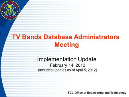 TV Bands Database Administrators Meeting Implementation Update February 14, 2012 (includes updates as of April 5, 2012) FCC Office of Engineering and Technology.