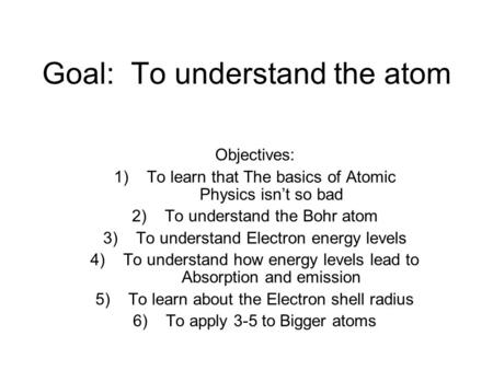 Goal: To understand the atom Objectives: 1)To learn that The basics of Atomic Physics isn’t so bad 2)To understand the Bohr atom 3)To understand Electron.