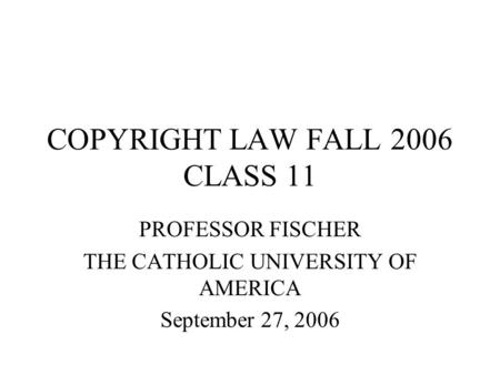 COPYRIGHT LAW FALL 2006 CLASS 11 PROFESSOR FISCHER THE CATHOLIC UNIVERSITY OF AMERICA September 27, 2006.
