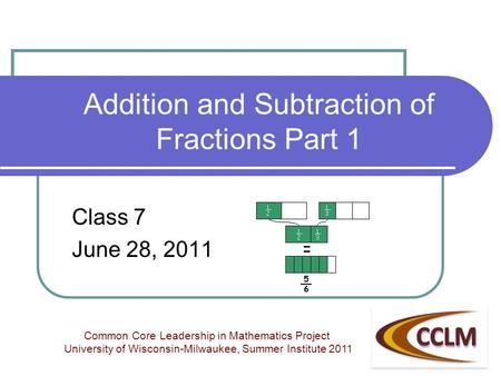 Addition and Subtraction of Fractions Part 1 Class 7 June 28, 2011 Common Core Leadership in Mathematics Project University of Wisconsin-Milwaukee, Summer.