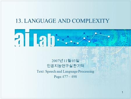 1 13. LANGUAGE AND COMPLEXITY 2007 년 11 월 03 일 인공지능연구실 한기덕 Text: Speech and Language Processing Page.477 ~ 498.
