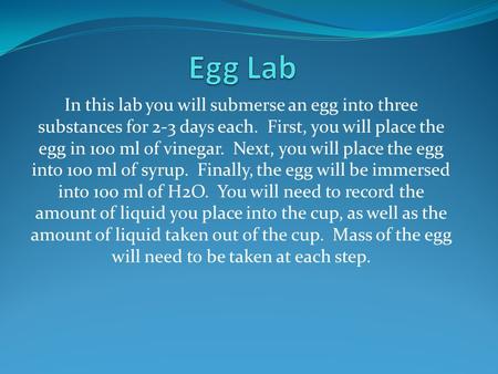 In this lab you will submerse an egg into three substances for 2-3 days each. First, you will place the egg in 100 ml of vinegar. Next, you will place.