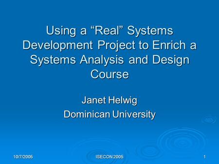 10/7/2005 ISECON 2005 1 Using a “Real” Systems Development Project to Enrich a Systems Analysis and Design Course Janet Helwig Dominican University.