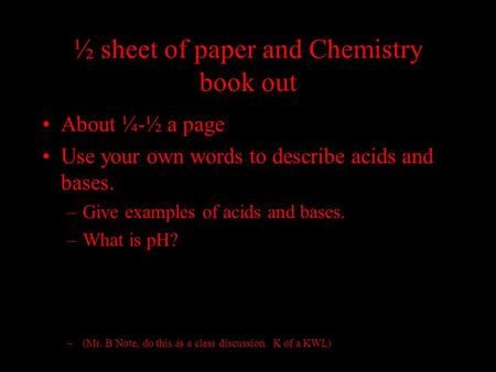 ½ sheet of paper and Chemistry book out About ¼-½ a page Use your own words to describe acids and bases. –Give examples of acids and bases. –What is pH?