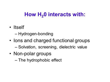 How H 2 0 interacts with: Itself –Hydrogen-bonding Ions and charged functional groups –Solvation, screening, dielectric value Non-polar groups –The hydrophobic.