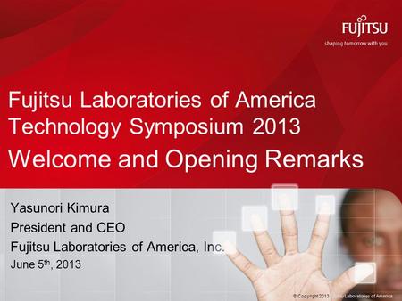 © Copyright 2013 Fujitsu Laboratories of America Fujitsu Laboratories of America Technology Symposium 2013 Welcome and Opening Remarks Yasunori Kimura.