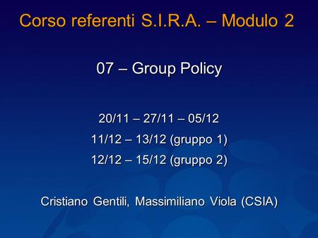 Corso referenti S.I.R.A. – Modulo 2 07 – Group Policy 20/11 – 27/11 – 05/12 11/12 – 13/12 (gruppo 1) 12/12 – 15/12 (gruppo 2) Cristiano Gentili, Massimiliano.