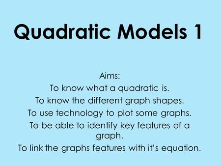 Quadratic Models 1 Aims: To know what a quadratic is. To know the different graph shapes. To use technology to plot some graphs. To be able to identify.