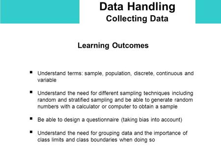 Data Handling Collecting Data Learning Outcomes  Understand terms: sample, population, discrete, continuous and variable  Understand the need for different.