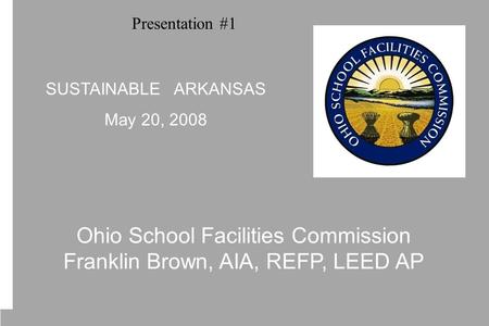 Ohio School Facilities Commission Franklin Brown, AIA, REFP, LEED AP SUSTAINABLE ARKANSAS May 20, 2008 Presentation #1.