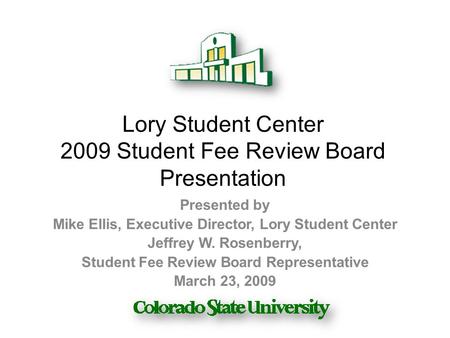 Lory Student Center 2009 Student Fee Review Board Presentation Presented by Mike Ellis, Executive Director, Lory Student Center Jeffrey W. Rosenberry,