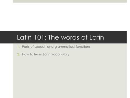 Latin 101: The words of Latin 1.Parts of speech and grammatical functions 2.How to learn Latin vocabulary.