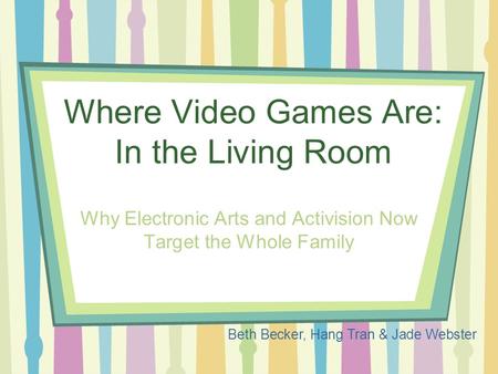 Where Video Games Are: In the Living Room Why Electronic Arts and Activision Now Target the Whole Family Beth Becker, Hang Tran & Jade Webster.