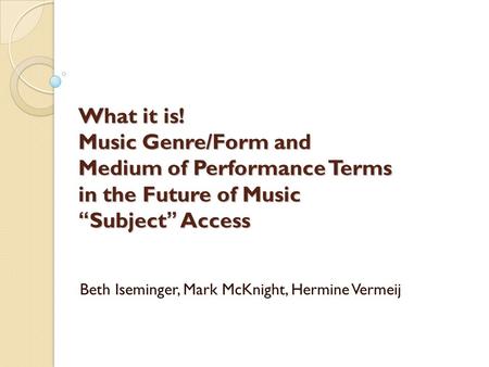 What it is! Music Genre/Form and Medium of Performance Terms in the Future of Music “Subject” Access Beth Iseminger, Mark McKnight, Hermine Vermeij.