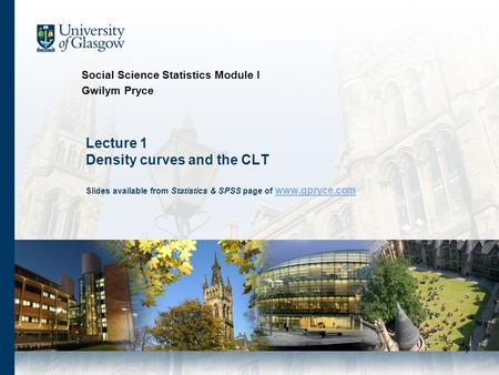 1 Lecture 1 Density curves and the CLT Slides available from Statistics & SPSS page of www.gpryce.com www.gpryce.com Social Science Statistics Module I.