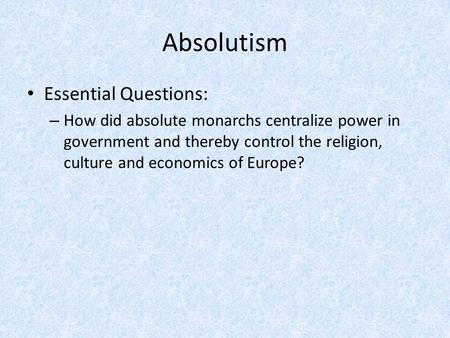 Absolutism Essential Questions: – How did absolute monarchs centralize power in government and thereby control the religion, culture and economics of Europe?