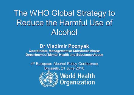 The WHO Global Strategy to Reduce the Harmful Use of Alcohol Dr Vladimir Poznyak Coordinator, Management of Substance Abuse Department of Mental Health.