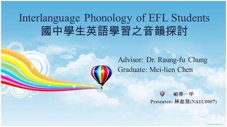 Interlanguage Phonology of EFL Students 國中學生英語學習之音韻探討 Advisor: Dr. Raung-fu Chung Graduate: Mei-lien Chen 碩專一甲 Presentor: 林盈慧 (NA1C0007)