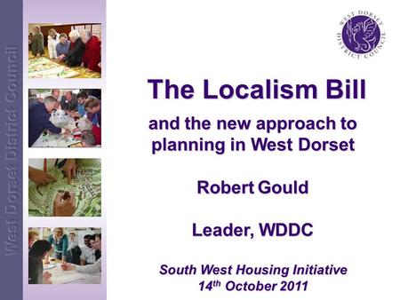 The Localism Bill The Localism Bill and the new approach to planning in West Dorset Robert Gould Leader, WDDC South West Housing Initiative 14 th October.