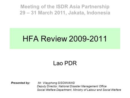 HFA Review 2009-2011 Lao PDR Meeting of the ISDR Asia Partnership 29 – 31 March 2011, Jakata, Indonesia Presented by: Mr. Vilayphong SISOMVANG Deputy Director,