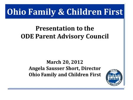 Ohio Family & Children First Presentation to the ODE Parent Advisory Council March 20, 2012 Angela Sausser Short, Director Ohio Family and Children First.