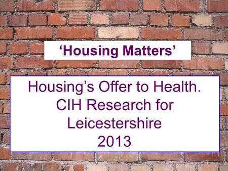 Housing’s Offer to Health. CIH Research for Leicestershire 2013 ‘Housing Matters’