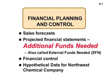 4-1 FINANCIAL PLANNING AND CONTROL Sales forecasts Projected financial statements – Additional Funds Needed –Also called External Funds Needed (EFN) Financial.