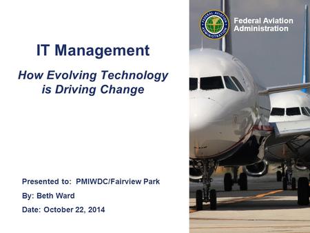 Federal Aviation Administration IT Management How Evolving Technology is Driving Change Presented to: PMIWDC/Fairview Park By: Beth Ward Date: October.