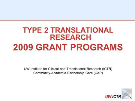 TYPE 2 TRANSLATIONAL RESEARCH 2009 GRANT PROGRAMS UW Institute for Clinical and Translational Research (ICTR) Community-Academic Partnership Core (CAP)