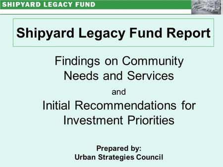 Shipyard Legacy Fund Report Findings on Community Needs and Services and Initial Recommendations for Investment Priorities Prepared by: Urban Strategies.